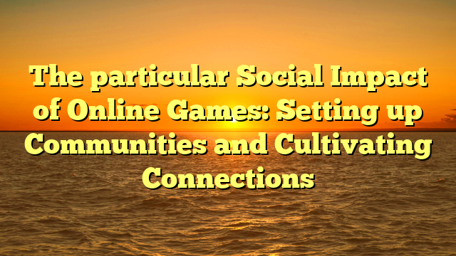 The particular Social Impact of Online Games: Setting up Communities and Cultivating Connections